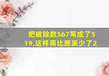 把被除数567写成了519,这样商比原来少了2