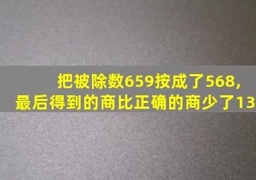 把被除数659按成了568,最后得到的商比正确的商少了13