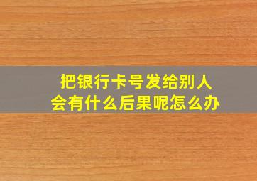 把银行卡号发给别人会有什么后果呢怎么办