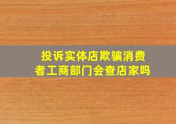 投诉实体店欺骗消费者工商部门会查店家吗