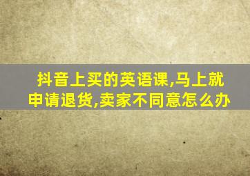 抖音上买的英语课,马上就申请退货,卖家不同意怎么办