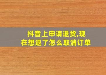 抖音上申请退货,现在想退了怎么取消订单