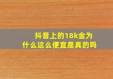 抖音上的18k金为什么这么便宜是真的吗