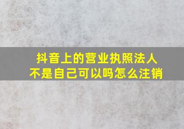 抖音上的营业执照法人不是自己可以吗怎么注销