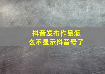 抖音发布作品怎么不显示抖音号了