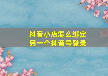 抖音小店怎么绑定另一个抖音号登录