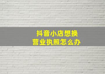 抖音小店想换营业执照怎么办