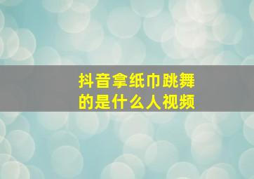 抖音拿纸巾跳舞的是什么人视频