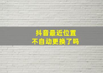 抖音最近位置不自动更换了吗