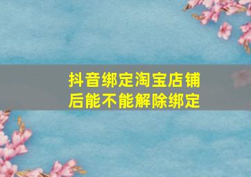 抖音绑定淘宝店铺后能不能解除绑定