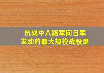 抗战中八路军向日军发动的最大规模战役是