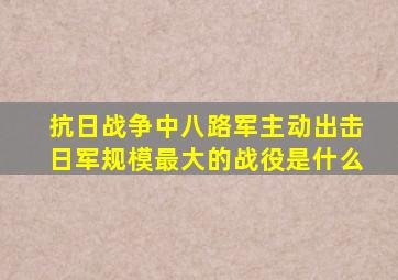 抗日战争中八路军主动出击日军规模最大的战役是什么