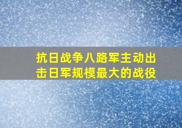 抗日战争八路军主动出击日军规模最大的战役