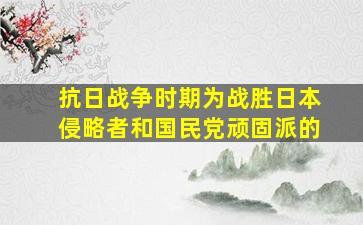 抗日战争时期为战胜日本侵略者和国民党顽固派的