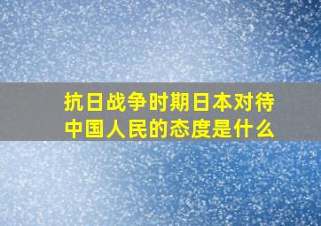 抗日战争时期日本对待中国人民的态度是什么