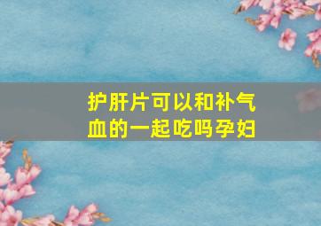 护肝片可以和补气血的一起吃吗孕妇