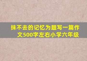 抹不去的记忆为题写一篇作文500字左右小学六年级