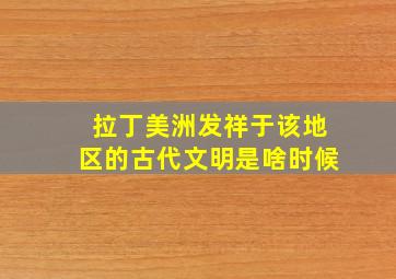 拉丁美洲发祥于该地区的古代文明是啥时候