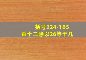 括号224-185乘十二除以26等于几