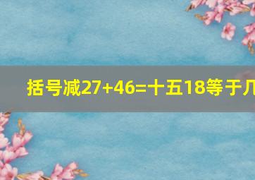 括号减27+46=十五18等于几