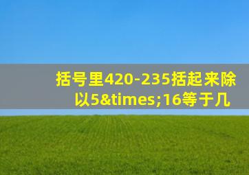 括号里420-235括起来除以5×16等于几