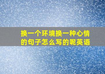 换一个环境换一种心情的句子怎么写的呢英语