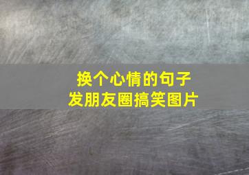 换个心情的句子发朋友圈搞笑图片