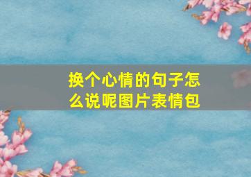 换个心情的句子怎么说呢图片表情包