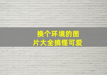 换个环境的图片大全搞怪可爱