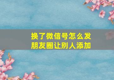 换了微信号怎么发朋友圈让别人添加