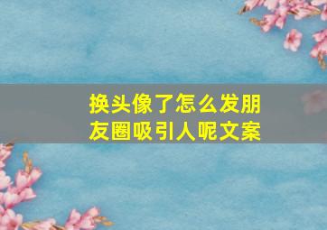 换头像了怎么发朋友圈吸引人呢文案