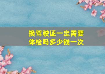 换驾驶证一定需要体检吗多少钱一次