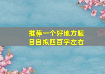 推荐一个好地方题目自拟四百字左右