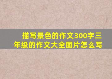 描写景色的作文300字三年级的作文大全图片怎么写