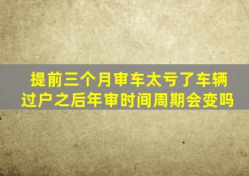 提前三个月审车太亏了车辆过户之后年审时间周期会变吗