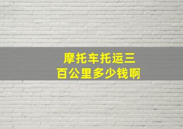 摩托车托运三百公里多少钱啊