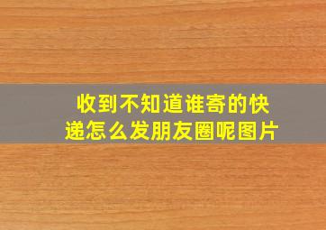 收到不知道谁寄的快递怎么发朋友圈呢图片