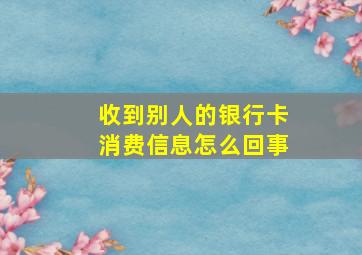 收到别人的银行卡消费信息怎么回事