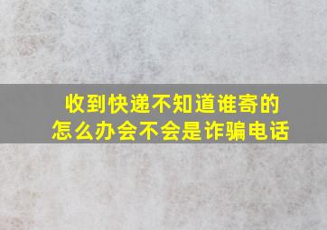 收到快递不知道谁寄的怎么办会不会是诈骗电话