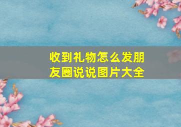 收到礼物怎么发朋友圈说说图片大全