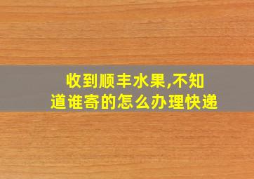 收到顺丰水果,不知道谁寄的怎么办理快递