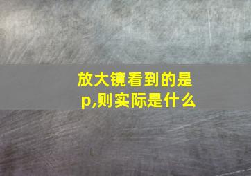 放大镜看到的是p,则实际是什么