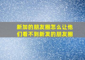 新加的朋友圈怎么让他们看不到新发的朋友圈