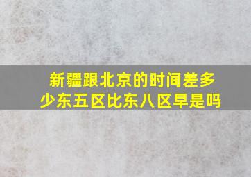 新疆跟北京的时间差多少东五区比东八区早是吗