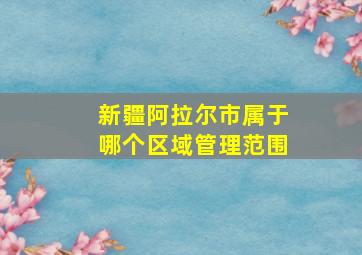 新疆阿拉尔市属于哪个区域管理范围