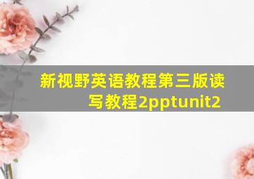 新视野英语教程第三版读写教程2pptunit2