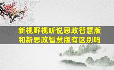 新视野视听说思政智慧版和新思政智慧版有区别吗