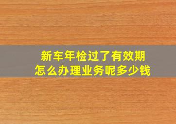 新车年检过了有效期怎么办理业务呢多少钱