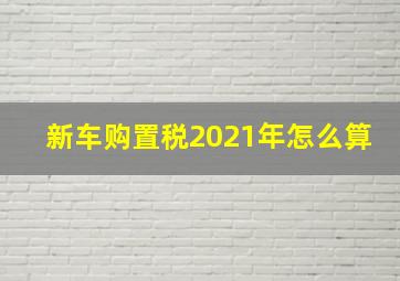 新车购置税2021年怎么算