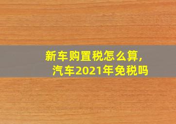 新车购置税怎么算,汽车2021年免税吗